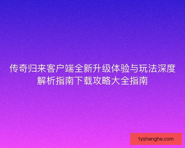 传奇归来客户端全新升级体验与玩法深度解析指南下载攻略大全指南