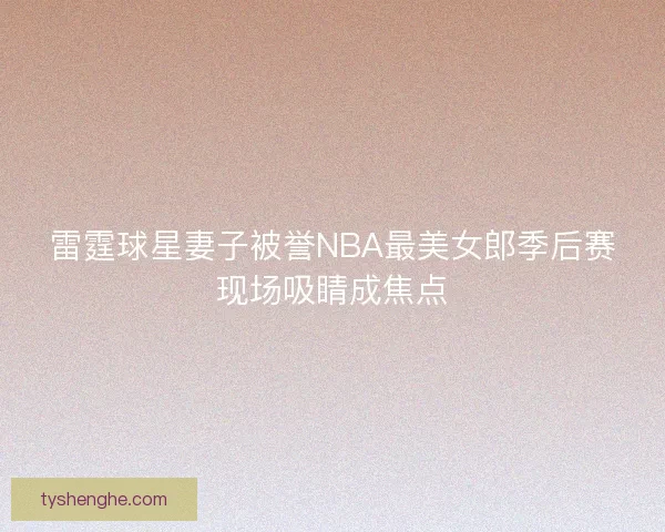 雷霆球星妻子被誉NBA最美女郎季后赛现场吸睛成焦点