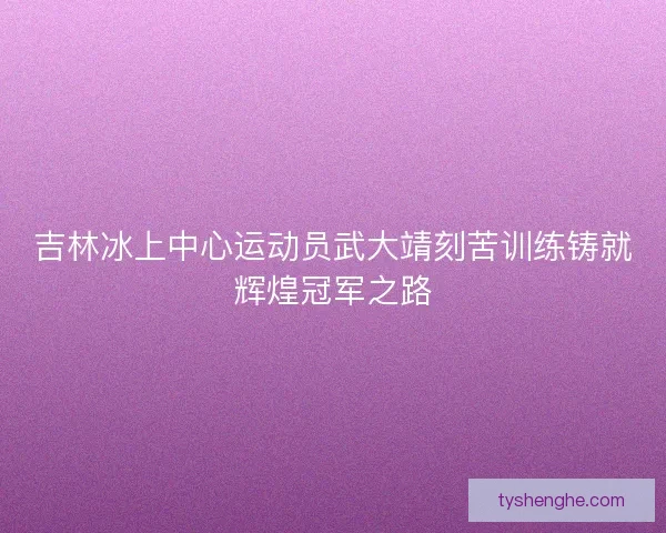 吉林冰上中心运动员武大靖刻苦训练铸就辉煌冠军之路