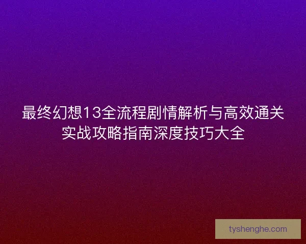 最终幻想13全流程剧情解析与高效通关实战攻略指南深度技巧大全