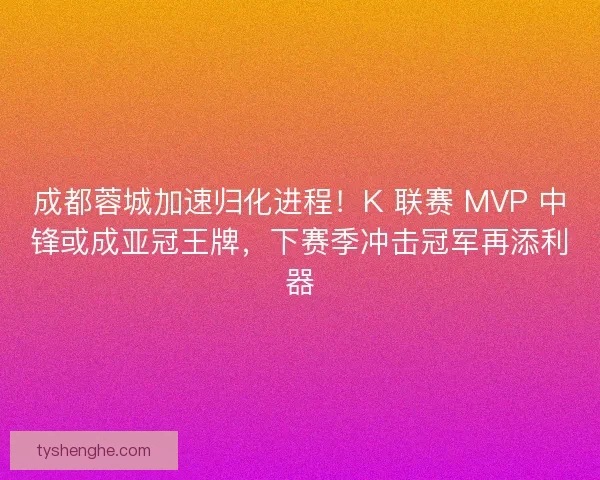 成都蓉城加速归化进程！K 联赛 MVP 中锋或成亚冠王牌，下赛季冲击冠军再添利器