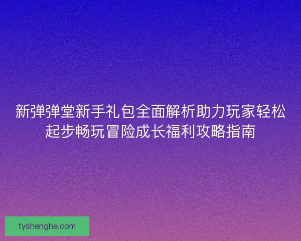 新弹弹堂新手礼包全面解析助力玩家轻松起步畅玩冒险成长福利攻略指南